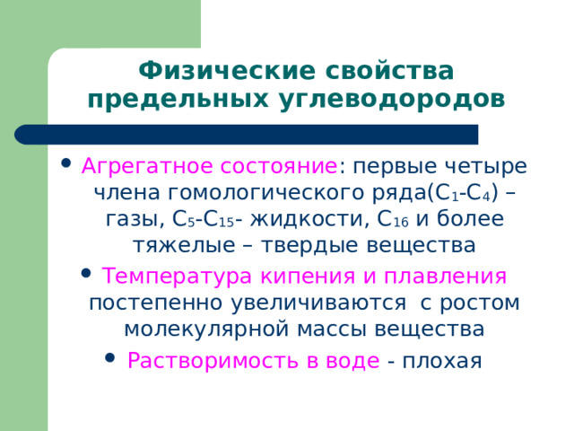 Физические свойства предельных углеводородов Агрегатное состояние : первые четыре члена гомологического ряда(С 1 -С 4 ) – газы, С 5 -С 15 - жидкости, С 16 и более тяжелые – твердые вещества Температура кипения и плавления постепенно увеличиваются с ростом молекулярной массы вещества Растворимость в воде - плохая 