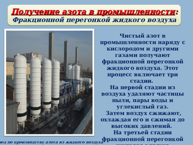 Получение азота в промышленности : Фракционной перегонкой жидкого воздуха Чистый азот в промышленности наряду с кислородом и другими газами получают фракционной перегонкой жидкого воздуха. Этот процесс включает три стадии. На первой стадии из воздуха удаляют частицы пыли, пары воды и углекислый газ.  Затем воздух сжижают, охлаждая его и сжимая до высоких давлений. На третьей стадии фракционной перегонкой жидкого воздуха разделяют азот, кислород и аргон. Первым отгоняется азот, затем кислород . Завод по производству азота из жидкого воздуха 