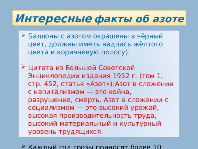 Интересные  факты об азоте Баллоны с азотом окрашены в чёрный цвет, должны иметь надпись жёлтого цвета и коричневую полосу). Цитата из Большой Советской Энциклопедии издания 1952 г. (том 1, стр. 452, статья «Азот»):Азот в сложении с капитализмом — это война, разрушение, смерть. Азот в сложении с социализмом — это высокий урожай, высокая производительность труда, высокий материальный и культурный уровень трудящихся. Каждый год грозы приносят более 10 миллионов тонн азота на Землю. 15 