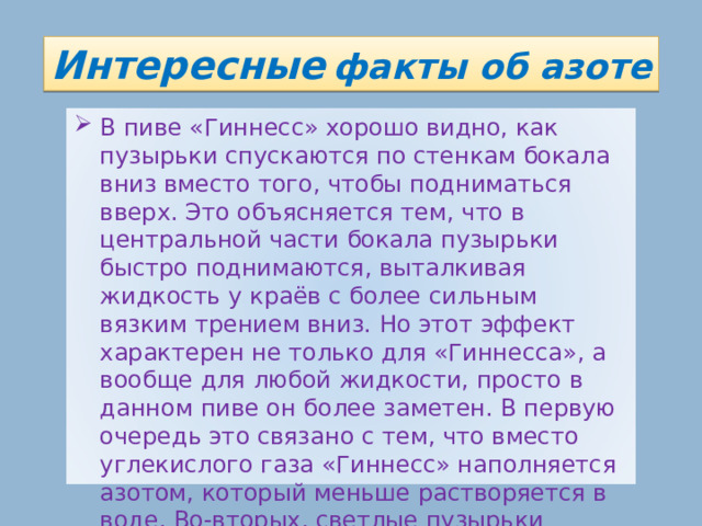 Интересные  факты об азоте В пиве «Гиннесс» хорошо видно, как пузырьки спускаются по стенкам бокала вниз вместо того, чтобы подниматься вверх. Это объясняется тем, что в центральной части бокала пузырьки быстро поднимаются, выталкивая жидкость у краёв с более сильным вязким трением вниз. Но этот эффект характерен не только для «Гиннесса», а вообще для любой жидкости, просто в данном пиве он более заметен. В первую очередь это связано с тем, что вместо углекислого газа «Гиннесс» наполняется азотом, который меньше растворяется в воде. Во-вторых, светлые пузырьки просто лучше видны на фоне очень тёмного пива. 17 