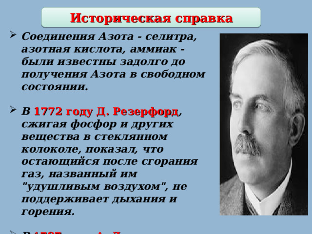 Историческая справка Соединения Азота - селитра, азотная кислота, аммиак - были известны задолго до получения Азота в свободном состоянии.  В 1772 году Д. Резерфорд , сжигая фосфор и других вещества в стеклянном колоколе, показал, что остающийся после сгорания газ, названный им 