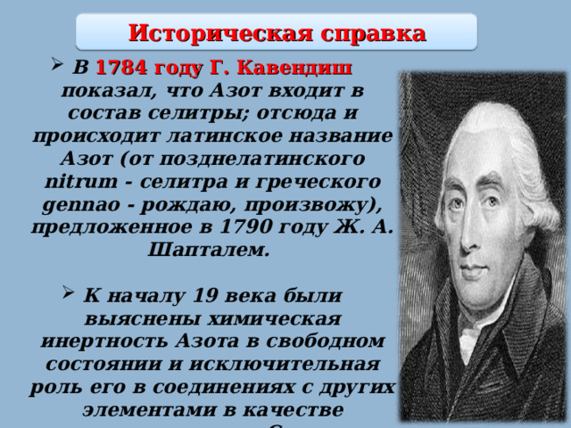 Историческая справка В 1784 году Г. Кавендиш показал, что Азот входит в состав селитры; отсюда и происходит латинское название Азот (от позднелатинского nitrum - селитра и греческого gennao - рождаю, произвожу), предложенное в 1790 году Ж. А. Шапталем.  К началу 19 века были выяснены химическая инертность Азота в свободном состоянии и исключительная роль его в соединениях с других элементами в качестве связанного азота. С тех пор 