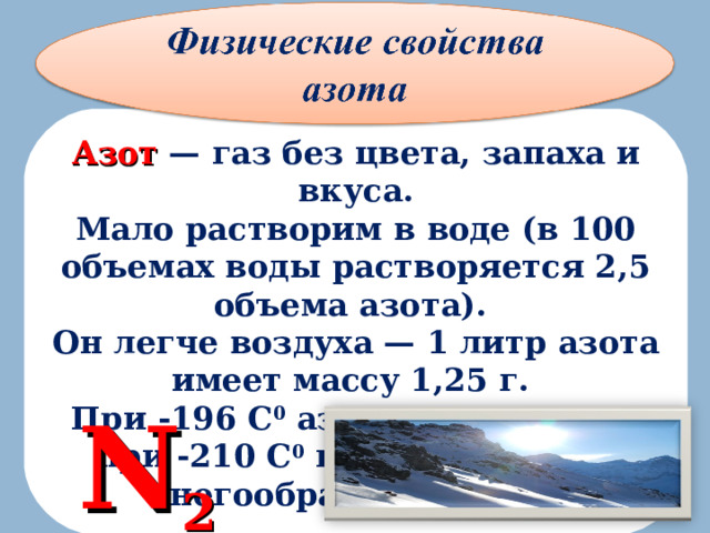 Азот — газ без цвета, запаха и вкуса. Мало растворим в воде (в 100 объемах воды растворяется 2,5 объема азота). Он легче воздуха — 1 литр азота имеет массу 1,25 г. При -196 С 0 азот сжижается, а при -210 С 0 превращается в снегообраз н ую массу. N 2 