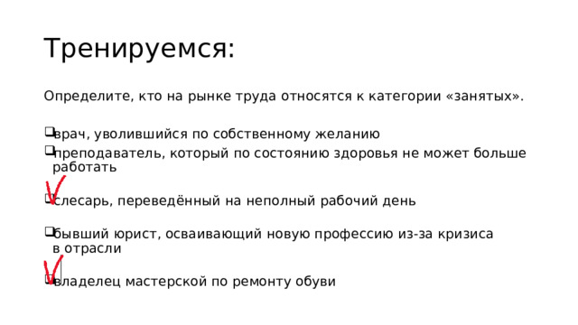 Тренируемся: Определите, кто на рынке труда относятся к категории «занятых». врач, уволившийся по собственному желанию преподаватель, который по состоянию здоровья не может больше работать   слесарь, переведённый на неполный рабочий день   бывший юрист, осваивающий новую профессию из-за кризиса в отрасли   владелец мастерской по ремонту обуви 