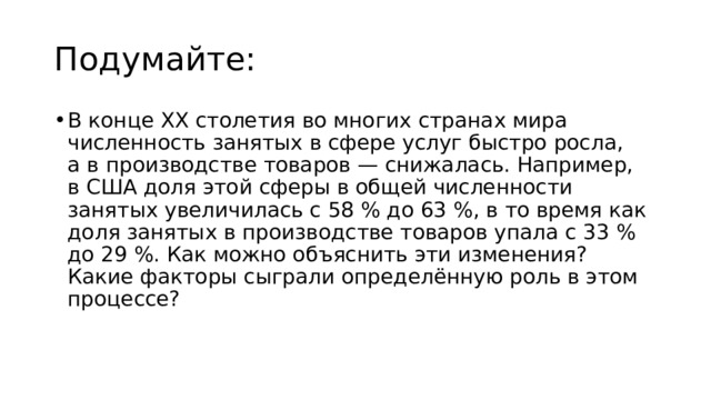 Подумайте: В конце ХХ столетия во многих странах мира численность занятых в сфере услуг быстро росла, а в производстве товаров — снижалась. Например, в США доля этой сферы в общей численности занятых увеличилась с 58 % до 63 %, в то время как доля занятых в производстве товаров упала с 33 % до 29 %. Как можно объяснить эти изменения? Какие факторы сыграли определённую роль в этом процессе? 