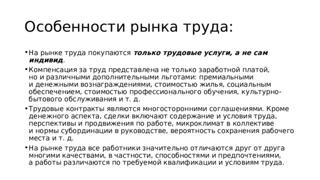 Особенности рынка труда: На рынке труда покупаются только трудовые услуги, а не сам индивид . Компенсация за труд представлена не только заработной платой, но и различными дополнительными льготами: премиальными и денежными вознаграждениями, стоимостью жилья, социальным обеспечением, стоимостью профессионального обучения, культурно-бытового обслуживания и т. д. Трудовые контракты являются многосторонними соглашениями. Кроме денежного аспекта, сделки включают содержание и условия труда, перспективы и продвижения по работе, микроклимат в коллективе и нормы субординации в руководстве, вероятность сохранения рабочего места и т. д. На рынке труда все работники значительно отличаются друг от друга многими качествами, в частности, способностями и предпочтениями, а работы различаются по требуемой квалификации и условиям труда. 