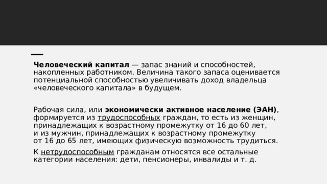 Человеческий капитал  — запас знаний и способностей, накопленных работником. Величина такого запаса оценивается потенциальной способностью увеличивать доход владельца «человеческого капитала» в будущем. Рабочая сила, или  экономически активное население (ЭАН) , формируется из  трудоспособных  граждан, то есть из женщин, принадлежащих к возрастному промежутку от 16 до 60 лет, и из мужчин, принадлежащих к возрастному промежутку от 16 до 65 лет, имеющих физическую возможность трудиться. К  нетрудоспособным  гражданам относятся все остальные категории населения: дети, пенсионеры, инвалиды и т. д. 