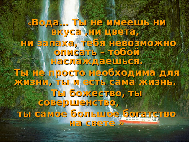« Вода… Ты не имеешь ни вкуса ,ни цвета,  ни запаха, тебя невозможно описать – тобой наслаждаешься. Ты не просто необходима для жизни, ты и есть сама жизнь. Ты божество, ты совершенство, ты самое большое богатство на свете »   Антуан де Сент - Экзюпери 