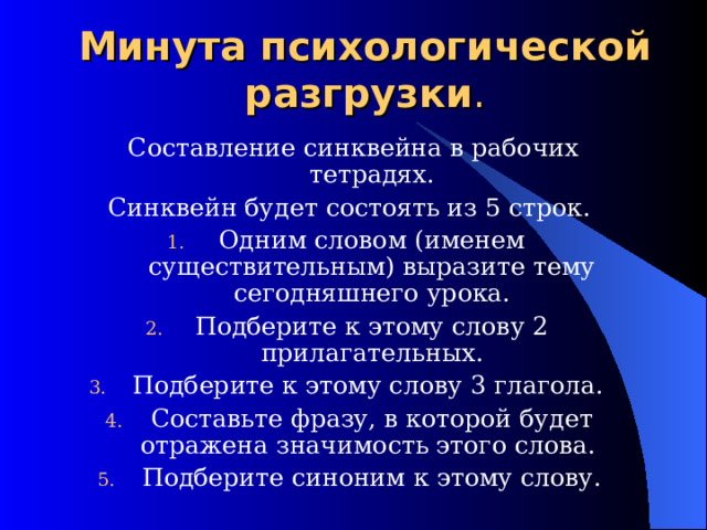 Минута психологической разгрузки .   Составление синквейна в рабочих тетрадях. Синквейн будет состоять из 5 строк. Одним словом (именем существительным) выразите тему сегодняшнего урока. Подберите к этому слову 2 прилагательных. Подберите к этому слову 3 глагола. Составьте фразу, в которой будет отражена значимость этого слова. Подберите синоним к этому слову. 