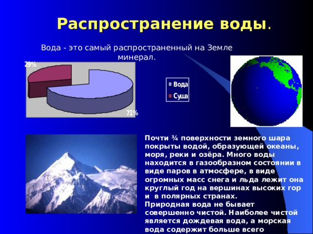  Распространение воды . Вода - это самый распространенный на Земле минерал. Почти ¾ поверхности земного шара покрыты водой, образующей океаны, моря, реки и озёра. Много воды находится в газообразном состоянии в виде паров в атмосфере, в виде огромных масс снега и льда лежит она круглый год на вершинах высоких гор и в полярных странах. Природная вода не бывает совершенно чистой. Наиболее чистой является дождевая вода, а морская вода содержит больше всего примесей. 