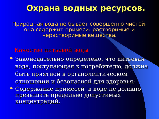  Охрана водных ресурсов.   Природная вода не бывает совершенно чистой, она содержит примеси: растворимые и нерастворимые вещества.  Качество питьевой воды Законодательно определено, что питьевая вода, поступающая к потребителю, должна быть приятной в органолептическом отношении и безопасной для здоровья; Содержание примесей в воде не должно превышать предельно допустимых концентраций. 