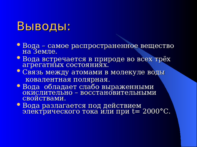 Выводы: Вода – самое распространенное вещество на Земле. Вода встречается в природе во всех трёх агрегатных состояниях. Связь между атомами в молекуле воды  ковалентная полярная. Вода обладает слабо выраженными окислительно – восстановительными свойствами. Вода разлагается под действием электрического тока или при t= 2000 °C . 