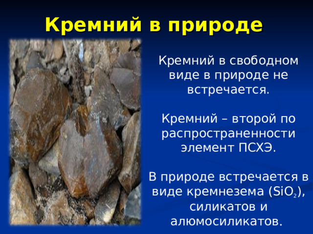 Кремний в природе Кремний в свободном виде в природе не встречается. Кремний – второй по распространенности элемент ПСХЭ. В природе встречается в виде кремнезема ( SiO 2 ) , силикатов и алюмосиликатов . 