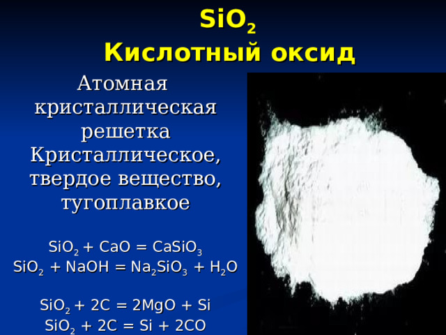 SiO 2  Кислотный оксид   Атомная  кристаллическая решетка  Кристаллическое, твердое вещество, тугоплавкое   SiO 2 + CaO = CaSiO 3  SiO 2 + NaOH = Na 2 SiO 3 + H 2 O   SiO 2 + 2C = 2MgO + Si  SiO 2 + 2C = Si + 2CO    