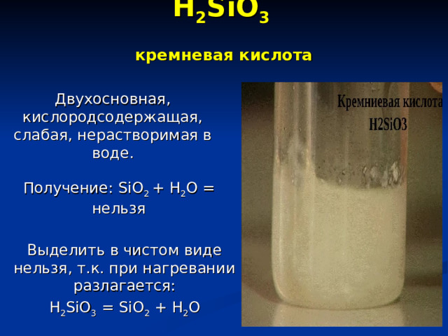 H 2 SiO 3   кремневая кислота   Двухосновная, кислородсодержащая, слабая, нерастворимая в воде. Получение: SiO 2 + H 2 O = нельзя Выделить в чистом виде нельзя, т.к. при нагревании разлагается: H 2 SiO 3 = SiO 2 + H 2 O 