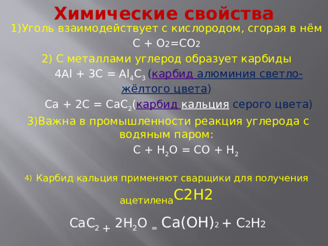 Химические свойства 1)Уголь взаимодействует с кислородом, сгорая в нём С + О 2 =СО 2 2) С металлами углерод образует карбиды   4Al + 3C = Al 4 C 3 ( карбид алюминия светло-жёлтого цвета )  Ca + 2C = CaC 2 ( карбид кальция  серого цвета)  3)Важна в промышленности реакция углерода с водяным паром:  C + H 2 O = CO + H 2 4)  Карбид кальция применяют сварщики для получения ацетилена С2Н2  CaC 2 + 2H 2 O =  Са(ОН) 2 + С 2 Н 2 5) Е сли водой подействовать на карбид кальция то получится другой газ-  метан СН 4 Al 4 C 3 + 12H 2 O = Al(ОН) 3 +3СН 4 