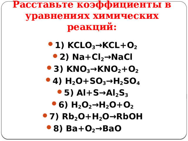 Расставьте коэффициенты в уравнениях химических реакций: 1) KCLO 3 →KCL+O 2  2) Na+Cl 2 →NaCl 3) KNO 3 →KNО 2 +O 2  4) H 2 O+SO 3 →H 2 SO 4  5) Al+S→Al 2 S 3  6) H 2 O 2 →H 2 O+O 2  7) Rb 2 O+H 2 O→RbOH 8) Ba+O 2 →BaO  