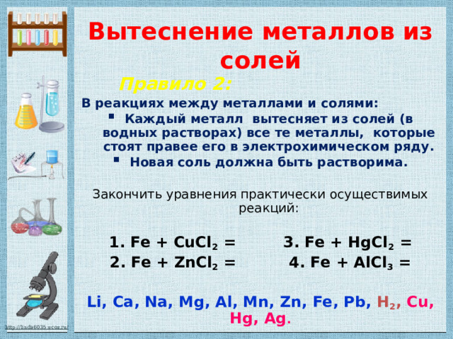 Вытеснение металлов из солей  Правило 2:  В реакциях между металлами и солями: Каждый металл вытесняет из солей (в водных растворах) все те металлы, которые стоят правее его в электрохимическом ряду. Новая соль должна быть растворима.  Закончить уравнения практически осуществимых реакций: 1. Fe + CuCl 2 = 3. Fe + HgCl 2 = 2. Fe + ZnCl 2 = 4. Fe + AlCl 3 =  Li, Ca, Na, Mg, Al, Mn, Zn, Fe, Pb,  H 2 ,  Cu, Hg, Ag . 