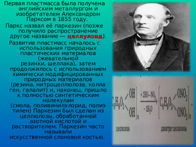 Первая пластмасса была получена английским металлургом и изобретателем Александром Парксом в 1855 году. Паркс назвал её паркезин (позже получило распространение другое название —  целлулоид ). Развитие пластмасс началось с использования природных пластических материалов (жевательной резинки, шеллака), затем продолжилось с использованием химически модифицированных природных материалов (резина, нитроцеллюлоза, коллаген, галалит) и, наконец, пришло к полностью синтетическим молекулам (смола, поливинилхлорид, полиэтилен) Паркезин был сделан из целлюлозы, обработанной азотной кислотой и растворителем. Паркезин часто называли искусственной слоновой костью. 