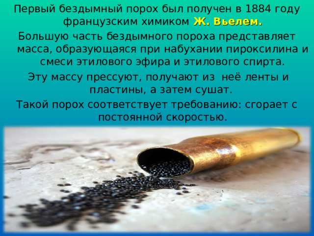 Первый бездымный порох был получен в 1884 году французским химиком Ж. Вьелем. Большую часть бездымного пороха представляет масса, образующаяся при набухании пироксилина и смеси этилового эфира и этилового спирта.  Эту массу прессуют, получают из неё ленты и пластины, а затем сушат. Такой порох соответствует требованию: сгорает с постоянной скоростью. 
