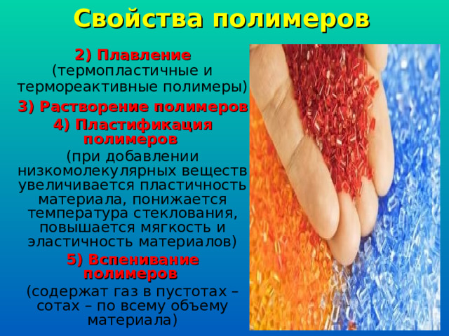 Свойства полимеров 2) Плавление (термопластичные и термореактивные полимеры) 3) Растворение полимеров 4) Пластификация полимеров (при добавлении низкомолекулярных веществ увеличивается пластичность материала, понижается температура стеклования, повышается мягкость и эластичность материалов) 5) Вспенивание полимеров (содержат газ в пустотах – сотах – по всему объему материала) 