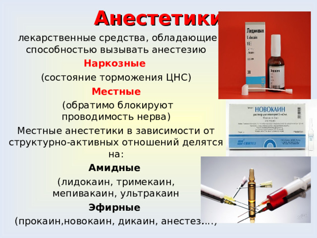 Анестетики   лекарственные средства, обладающие способностью вызывать анестезию Наркозные  (состояние торможения ЦНС) Местные  (обратимо блокируют проводимость нерва) Местные анестетики в зависимости от структурно-активных отношений делятся на: Амидные   (лидокаин, тримекаин, мепивакаин, ультракаин Эфирные  (прокаин,новокаин, дикаин, анестезин) 