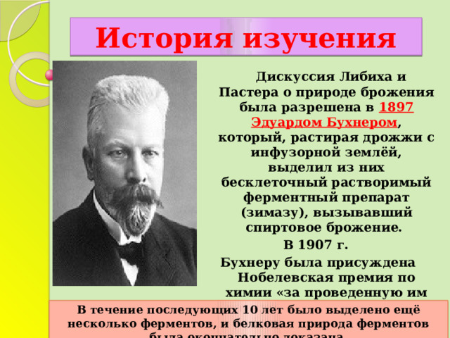 История изучения  Дискуссия Либиха и Пастера о природе брожения была разрешена в 1897 Эдуардом Бухнером , который, растирая дрожжи с инфузорной землёй, выделил из них бесклеточный растворимый ферментный препарат (зимазу), вызывавший спиртовое брожение. В 1907 г. Бухнеру была присуждена Нобелевская премия по химии «за проведенную им научно-исследовательскую работу по биологической химии и открытие внеклеточной ферментации».  В течение последующих 10 лет было выделено ещё несколько ферментов, и белковая природа ферментов была окончательно доказана. 