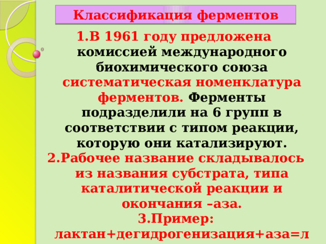 Классификация ферментов В 1961 году предложена комиссией международного биохимического союза систематическая номенклатура ферментов. Ферменты подразделили на 6 групп в соответствии с типом реакции, которую они катализируют. Рабочее название складывалось из названия субстрата, типа каталитической реакции и окончания –аза. Пример: лактан+дегидрогенизация+аза=лактатдегидрогеназа Известным ферментам оставлены прежние названия пепсин ,трипсин. 