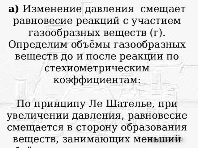 а) Изменение давления смещает равновесие реакций с участием газообразных веществ (г). Определим объёмы газообразных веществ до и после реакции по стехиометрическим коэффициентам: По принципу Ле Шателье, при увеличении давления, равновесие смещается в сторону образования веществ, занимающих меньший объём, следовательно равновесие сместится вправо, т.е. в сторону образования СО2, в сторону прямой реакции (→) 