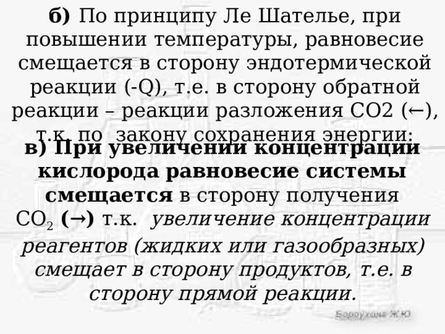 б) По принципу Ле Шателье, при повышении температуры, равновесие смещается в сторону эндотермической реакции (-Q), т.е. в сторону обратной реакции – реакции разложения СО2 (←), т.к. по закону сохранения энергии: в) При увеличении концентрации кислорода   равновесие системы смещается  в сторону получения СО 2   (→)  т.к.   увеличение концентрации реагентов (жидких или газообразных) смещает в сторону продуктов, т.е. в сторону прямой реакции. 