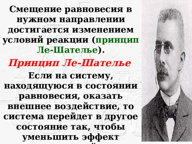 Смещение равновесия в нужном направлении достигается изменением условий реакции ( принцип Ле-Шателье ). Принцип Ле-Шателье  Если на систему, находящуюся в состоянии равновесия, оказать внешнее воздействие, то система перейдет в другое состояние так, чтобы уменьшить эффект внешнего воздействия.  