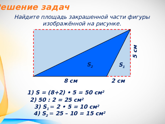 Решение задач Найдите площадь закрашенной части фигуры изображённой на рисунке. 5 см  S 2 S 1 8 см  2 см  1) S = (8+2) • 5 = 50 см 2 2) 50 : 2 = 25 см 2 3) S 1 = 2 • 5 = 10 см 2 4) S 2 = 25 – 10 = 15 см 2 