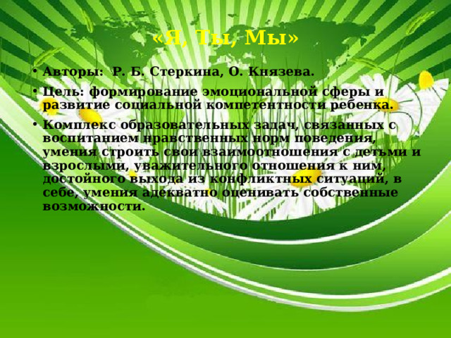 «Я, Ты, Мы» Авторы: Р. Б. Стеркина, О. Князева. Цель: формирование эмоциональной сферы и развитие социальной компетентности ребенка. Комплекс образовательных задач, связанных с воспитанием нравственных норм поведения, умения строить свои взаимоотношения с детьми и взрослыми, уважительного отношения к ним, достойного выхода из конфликтных ситуаций, в себе, умения адекватно оценивать собственные возможности. 