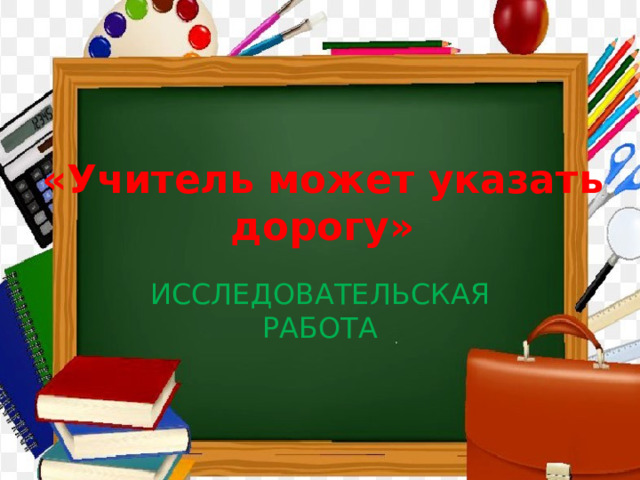 «Учитель может указать дорогу» ИССЛЕДОВАТЕЛЬСКАЯ РАБОТА 