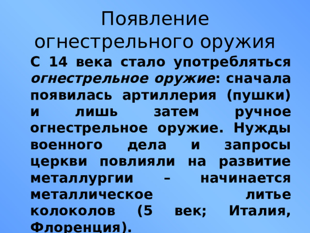 Появление огнестрельного оружия  С 14 века стало употребляться огнестрельное оружие : сначала появилась артиллерия (пушки) и лишь затем ручное огнестрельное оружие. Нужды военного дела и запросы церкви повлияли на развитие металлургии – начинается металлическое литье колоколов (5 век; Италия, Флоренция).  