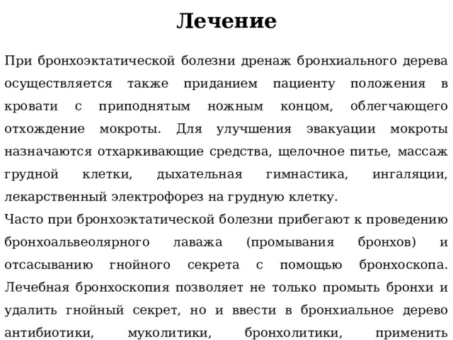 Лечение При бронхоэктатической болезни дренаж бронхиального дерева осуществляется также приданием пациенту положения в кровати с приподнятым ножным концом, облегчающего отхождение мокроты. Для улучшения эвакуации мокроты назначаются отхаркивающие средства, щелочное питье, массаж грудной клетки, дыхательная гимнастика, ингаляции, лекарственный электрофорез на грудную клетку. Часто при бронхоэктатической болезни прибегают к проведению бронхоальвеолярного лаважа (промывания бронхов) и отсасыванию гнойного секрета с помощью бронхоскопа. Лечебная бронхоскопия позволяет не только промыть бронхи и удалить гнойный секрет, но и ввести в бронхиальное дерево антибиотики, муколитики, бронхолитики, применить ультразвуковую санацию. 