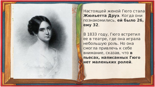 Настоящей женой Гюго стала Жюльетта Друэ . Когда они познакомились, ей было 26, ему 32 .   В 1833 году, Гюго встретил ее в театре, где она играла небольшую роль. Но она смогла привлечь к себе внимание, сказав, что в пьесах, написанных Гюго нет маленьких ролей . 