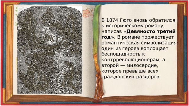 В 1874 Гюго вновь обратился к историческому роману, написав «Девяносто третий год» . В романе торжествует романтическая символизация: один из героев воплощает беспощадность к контрреволюционерам, а второй — милосердие, которое превыше всех гражданских раздоров. 