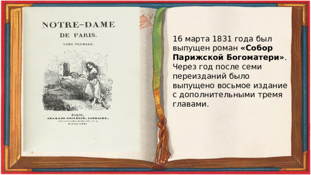 16 марта 1831 года был выпущен роман «Собор Парижской Богоматери» . Через год после семи переизданий было выпущено восьмое издание с дополнительными тремя главами. 