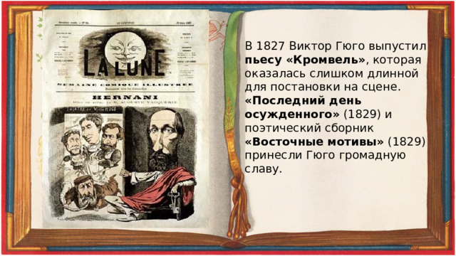 В 1827 Виктор Гюго выпустил пьесу «Кромвель» , которая оказалась слишком длинной для постановки на сцене. «Последний день осужденного» (1829) и поэтический сборник «Восточные мотивы» (1829) принесли Гюго громадную славу. 