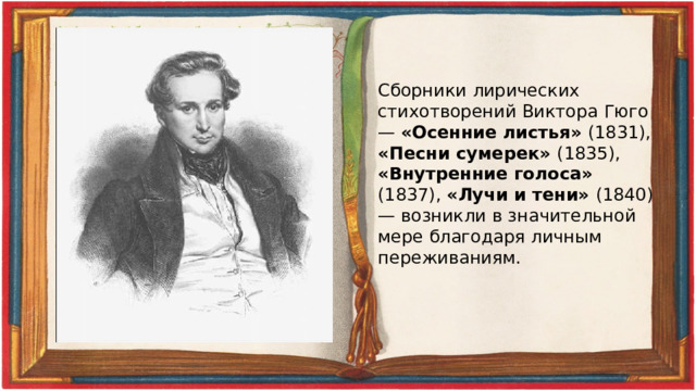 Сборники лирических стихотворений Виктора Гюго — «Осенние листья» (1831), «Песни сумерек» (1835), «Внутренние голоса» (1837), «Лучи и тени» (1840) — возникли в значительной мере благодаря личным переживаниям. 