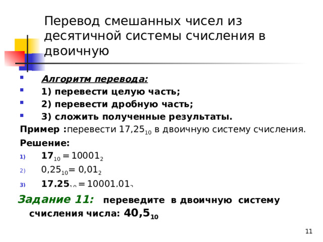 Перевод смешанных чисел из десятичной системы счисления в двоичную Алгоритм перевода: 1) перевести целую часть; 2) перевести дробную часть; 3) сложить полученные результаты. Пример : перевести 17,25 10 в двоичную систему счисления. Решение: 17 10 =  10001 2 0,25 10 = 0,01 2 17,25 10 =  10001,01 2 Задание 11:  переведите в двоичную систему счисления числа: 40,5 10    