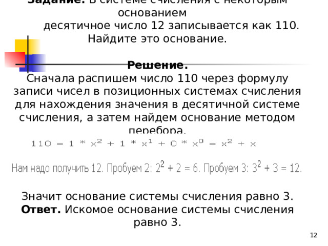 Задание. В системе счисления с некоторым основанием  десятичное число 12 записывается как 110. Найдите это основание.  Решение. Сначала распишем число 110 через формулу записи чисел в позиционных системах счисления для нахождения значения в десятичной системе счисления, а затем найдем основание методом перебора. Значит основание системы счисления равно 3. Ответ. Искомое основание системы счисления равно 3.  