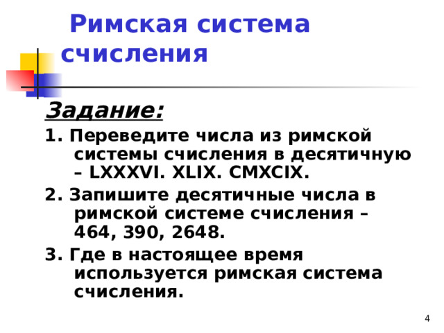     Римская система счисления Задание: 1. Переведите числа из римской системы счисления в десятичную – LXXXVI. XLIX. CMXCIX. 2. Запишите десятичные числа в римской системе счисления – 464, 390, 2648. 3. Где в настоящее время используется римская система счисления.  