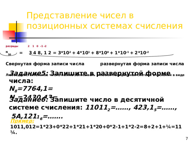 Представление чисел в позиционных системах счисления разряды 2 1 0 -1 -2 N 10 = 3 4 8, 1 2 = 3*10 2 + 4*10 1 + 8*10 0 + 1*10 -1 + 2*10 -2  Свернутая форма записи числа   развернутая форма записи числа  Любое действительное число можно записывать в любой позиционной системе счисления в виде суммы положительных и отрицательных степеней числа q (основания системы). Задание5: Запишите в развернутой форме числа:  N 8 =7764,1=  N 5 =2430,43=   Задание6: Запишите число в десятичной системе счисления: 11011 2 =……, 423,1 5 =……, 5А,121 1 6 =……. Пример: 1011,012=1*23+0*22+1*21+1*20+0*2-1+1*2-2=8+2+1+¼=11 ¼.  