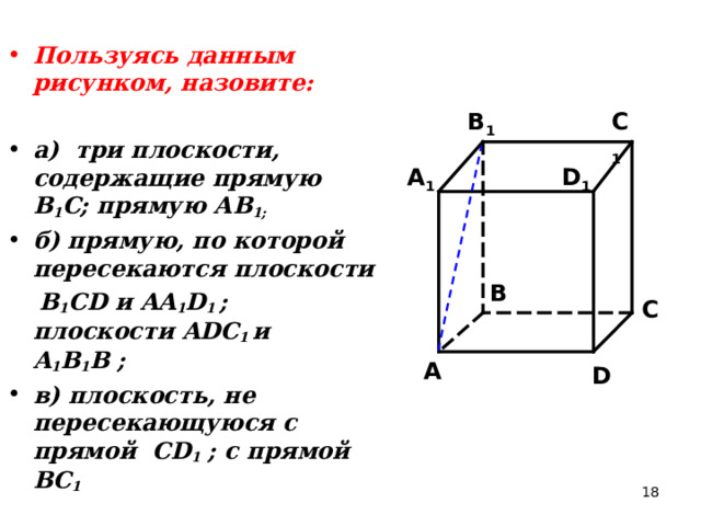 Пользуясь данным рисунком, назовите:  а) три плоскости, содержащие прямую В 1 С; прямую АВ 1; б) прямую, по которой пересекаются плоскости  B 1 CD и AA 1 D 1 ; плоскости ADC 1  и A 1 B 1 B ; в) плоскость, не пересекающуюся с прямой CD 1 ; с прямой BC 1 C 1 B 1 A 1 D 1 B C A D 18 