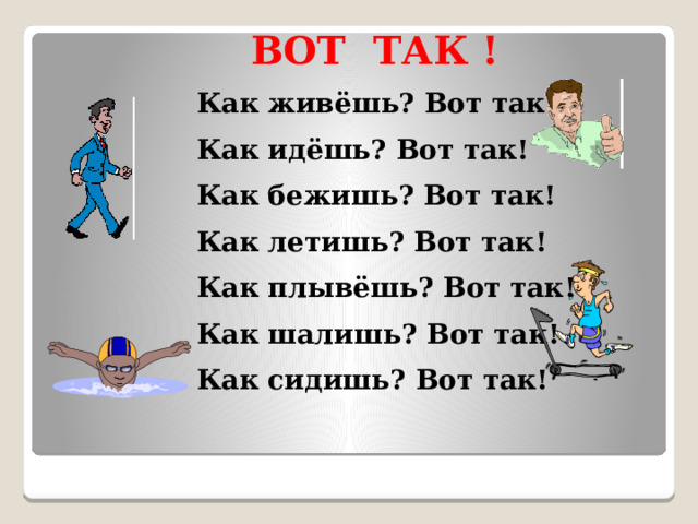  ВОТ ТАК ! Как живёшь? Вот так! Как идёшь? Вот так! Как бежишь? Вот так! Как летишь? Вот так! Как плывёшь? Вот так! Как шалишь? Вот так! Как сидишь? Вот так!  