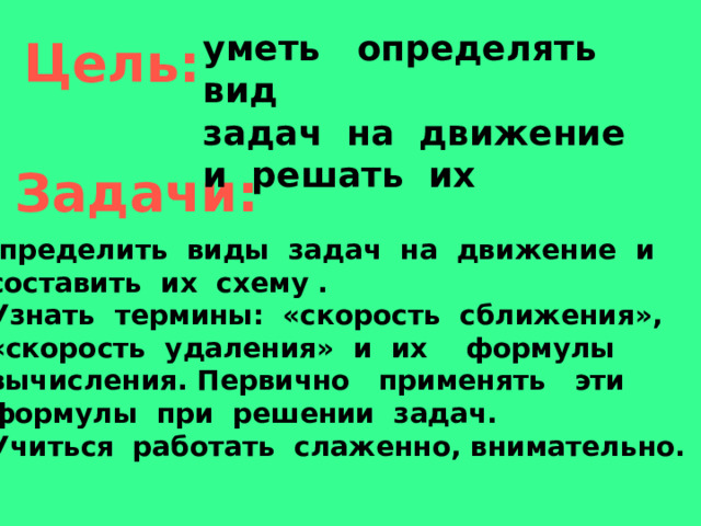 уметь определять вид задач на движение и решать их  Цель:  Задачи: Определить виды задач на движение и  составить их схему . 2. Узнать термины: «скорость сближения»,  «скорость удаления» и их формулы  вычисления. Первично применять эти  формулы при решении задач. 3. Учиться работать слаженно, внимательно.  