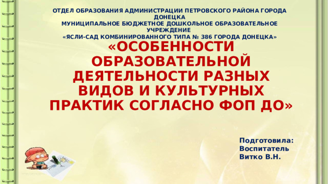 ОТДЕЛ ОБРАЗОВАНИЯ АДМИНИСТРАЦИИ ПЕТРОВСКОГО РАЙОНА ГОРОДА ДОНЕЦКА МУНИЦИПАЛЬНОЕ БЮДЖЕТНОЕ ДОШКОЛЬНОЕ ОБРАЗОВАТЕЛЬНОЕ УЧРЕЖДЕНИЕ «ЯСЛИ-САД КОМБИНИРОВАННОГО ТИПА № 386 ГОРОДА ДОНЕЦКА» «ОСОБЕННОСТИ ОБРАЗОВАТЕЛЬНОЙ ДЕЯТЕЛЬНОСТИ РАЗНЫХ ВИДОВ И КУЛЬТУРНЫХ ПРАКТИК СОГЛАСНО ФОП ДО» Подготовила: Воспитатель Витко В.Н. 