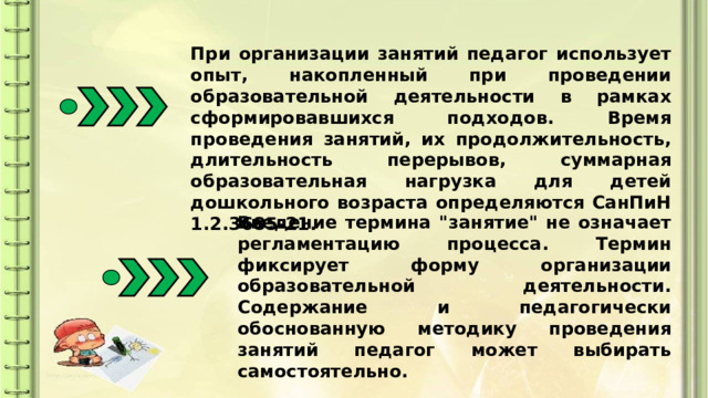 При организации занятий педагог использует опыт, накопленный при проведении образовательной деятельности в рамках сформировавшихся подходов. Время проведения занятий, их продолжительность, длительность перерывов, суммарная образовательная нагрузка для детей дошкольного возраста определяются СанПиН 1.2.3685-21. Введение термина 